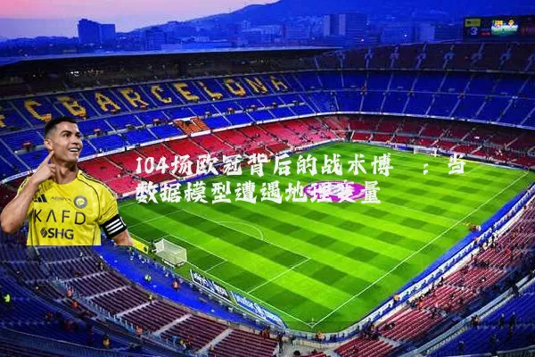 104场欧冠背后的战术博弈：当数据模型遭遇地理变量