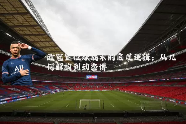 欧冠定位球战术的底层逻辑：从几何解构到动态博弈