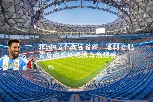 非洲9.5个欧冠名额:赛制分配背后的竞技逻辑与地理博弈